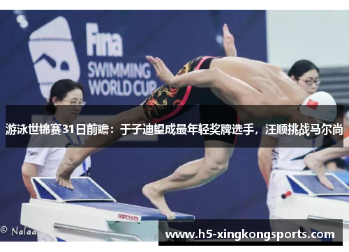 游泳世锦赛31日前瞻：于子迪望成最年轻奖牌选手，汪顺挑战马尔尚